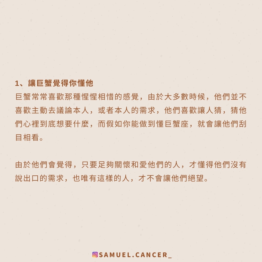 <strong>1、讓巨蟹覺得你懂他</strong><br />
  巨蟹常常喜歡那種惺惺相惜的感覺，由於大多數時候，他們並不喜歡主動去議論本人，或者本人的需求，他們喜歡讓人猜，猜他們心裡到底想要什麼，而假如你能做到懂巨蟹座，就會讓他們刮目相看。<br />
  由於他們會覺得，只要足夠關懷和愛他們的人，才懂得他們沒有說出口的需求，也唯有這樣的人，才不會讓他們絕望。